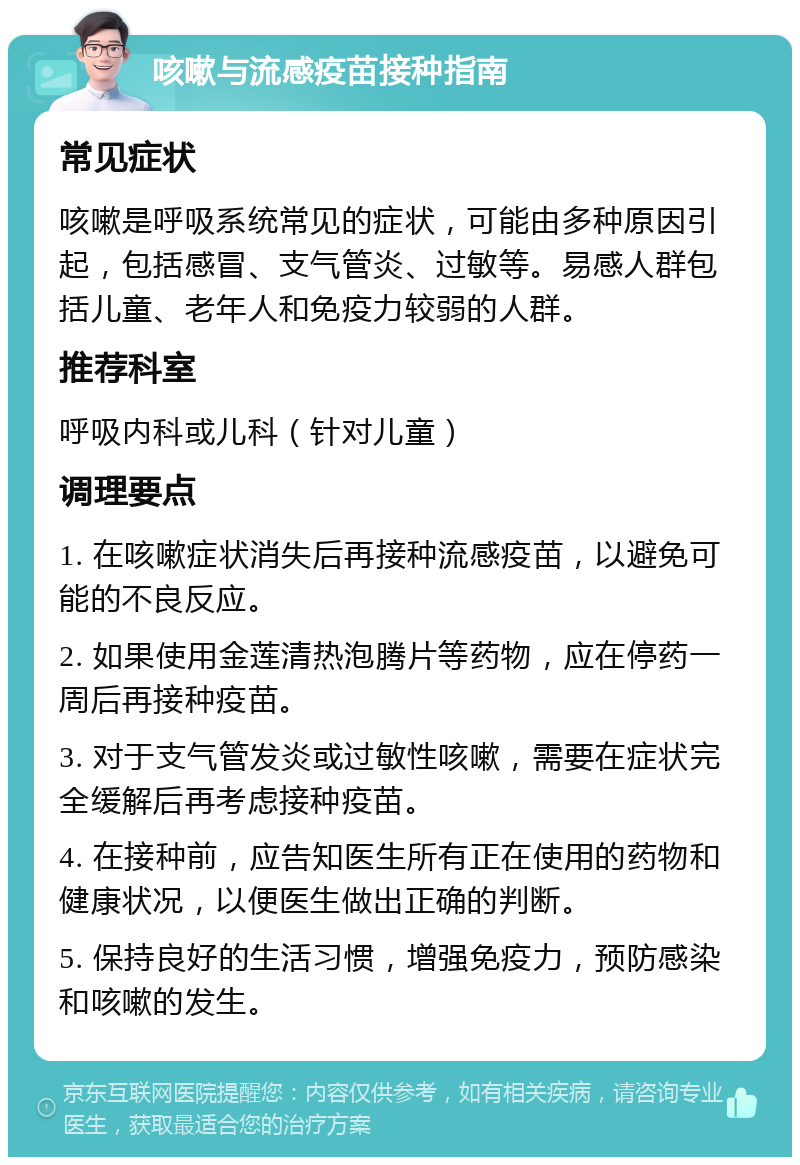 咳嗽与流感疫苗接种指南 常见症状 咳嗽是呼吸系统常见的症状，可能由多种原因引起，包括感冒、支气管炎、过敏等。易感人群包括儿童、老年人和免疫力较弱的人群。 推荐科室 呼吸内科或儿科（针对儿童） 调理要点 1. 在咳嗽症状消失后再接种流感疫苗，以避免可能的不良反应。 2. 如果使用金莲清热泡腾片等药物，应在停药一周后再接种疫苗。 3. 对于支气管发炎或过敏性咳嗽，需要在症状完全缓解后再考虑接种疫苗。 4. 在接种前，应告知医生所有正在使用的药物和健康状况，以便医生做出正确的判断。 5. 保持良好的生活习惯，增强免疫力，预防感染和咳嗽的发生。