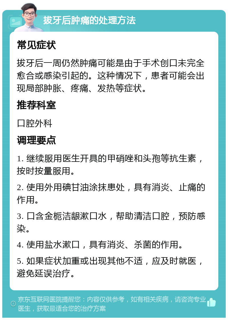 拔牙后肿痛的处理方法 常见症状 拔牙后一周仍然肿痛可能是由于手术创口未完全愈合或感染引起的。这种情况下，患者可能会出现局部肿胀、疼痛、发热等症状。 推荐科室 口腔外科 调理要点 1. 继续服用医生开具的甲硝唑和头孢等抗生素，按时按量服用。 2. 使用外用碘甘油涂抹患处，具有消炎、止痛的作用。 3. 口含金栀洁龈漱口水，帮助清洁口腔，预防感染。 4. 使用盐水漱口，具有消炎、杀菌的作用。 5. 如果症状加重或出现其他不适，应及时就医，避免延误治疗。