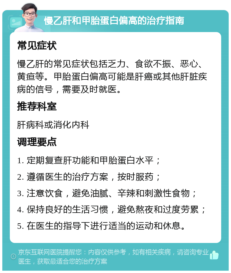 慢乙肝和甲胎蛋白偏高的治疗指南 常见症状 慢乙肝的常见症状包括乏力、食欲不振、恶心、黄疸等。甲胎蛋白偏高可能是肝癌或其他肝脏疾病的信号，需要及时就医。 推荐科室 肝病科或消化内科 调理要点 1. 定期复查肝功能和甲胎蛋白水平； 2. 遵循医生的治疗方案，按时服药； 3. 注意饮食，避免油腻、辛辣和刺激性食物； 4. 保持良好的生活习惯，避免熬夜和过度劳累； 5. 在医生的指导下进行适当的运动和休息。