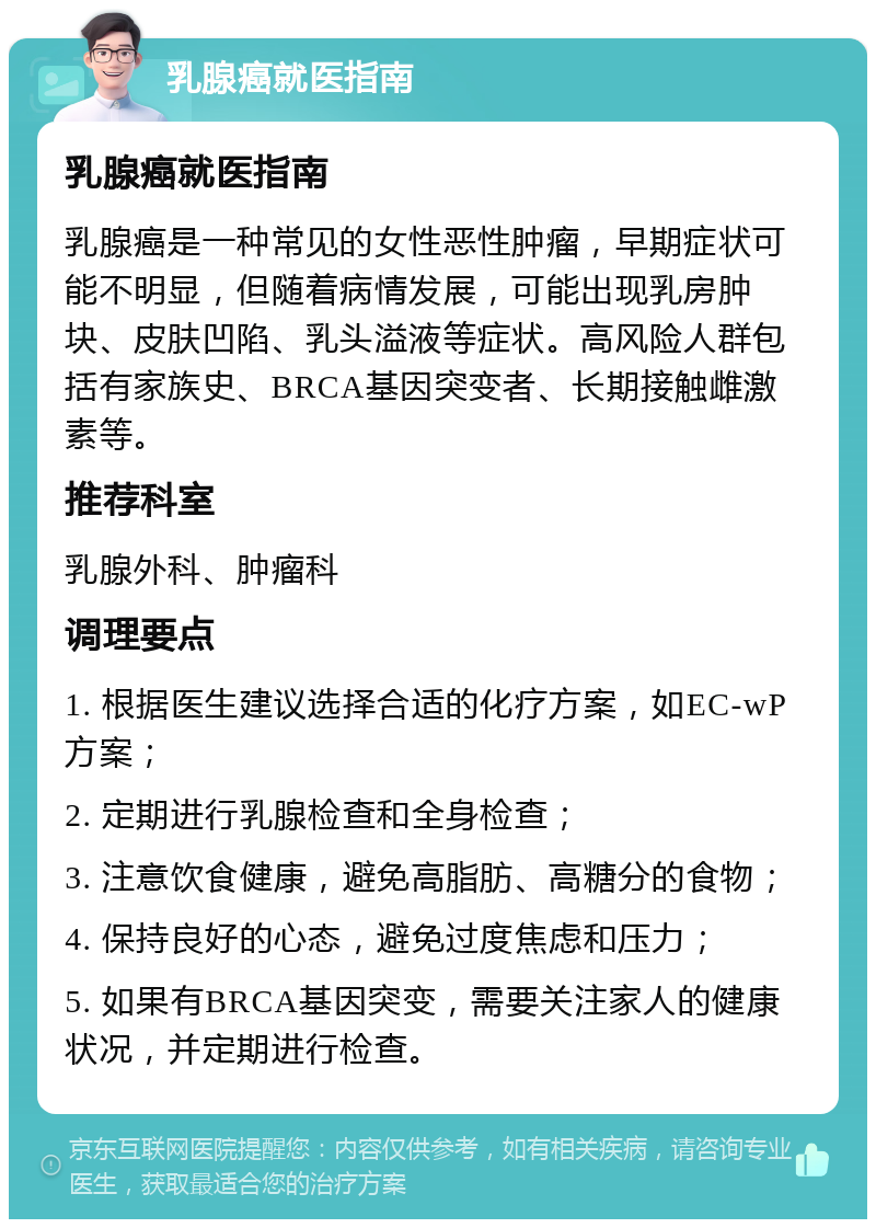 乳腺癌就医指南 乳腺癌就医指南 乳腺癌是一种常见的女性恶性肿瘤，早期症状可能不明显，但随着病情发展，可能出现乳房肿块、皮肤凹陷、乳头溢液等症状。高风险人群包括有家族史、BRCA基因突变者、长期接触雌激素等。 推荐科室 乳腺外科、肿瘤科 调理要点 1. 根据医生建议选择合适的化疗方案，如EC-wP方案； 2. 定期进行乳腺检查和全身检查； 3. 注意饮食健康，避免高脂肪、高糖分的食物； 4. 保持良好的心态，避免过度焦虑和压力； 5. 如果有BRCA基因突变，需要关注家人的健康状况，并定期进行检查。