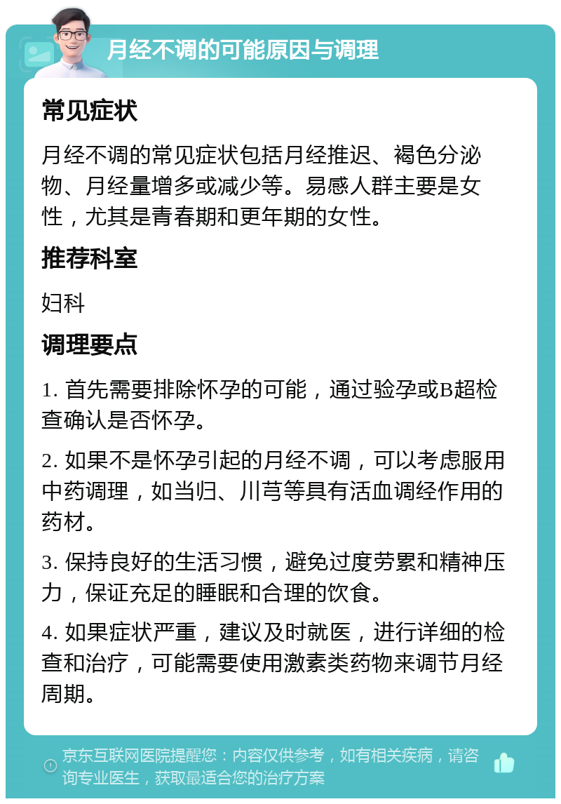 月经不调的可能原因与调理 常见症状 月经不调的常见症状包括月经推迟、褐色分泌物、月经量增多或减少等。易感人群主要是女性，尤其是青春期和更年期的女性。 推荐科室 妇科 调理要点 1. 首先需要排除怀孕的可能，通过验孕或B超检查确认是否怀孕。 2. 如果不是怀孕引起的月经不调，可以考虑服用中药调理，如当归、川芎等具有活血调经作用的药材。 3. 保持良好的生活习惯，避免过度劳累和精神压力，保证充足的睡眠和合理的饮食。 4. 如果症状严重，建议及时就医，进行详细的检查和治疗，可能需要使用激素类药物来调节月经周期。