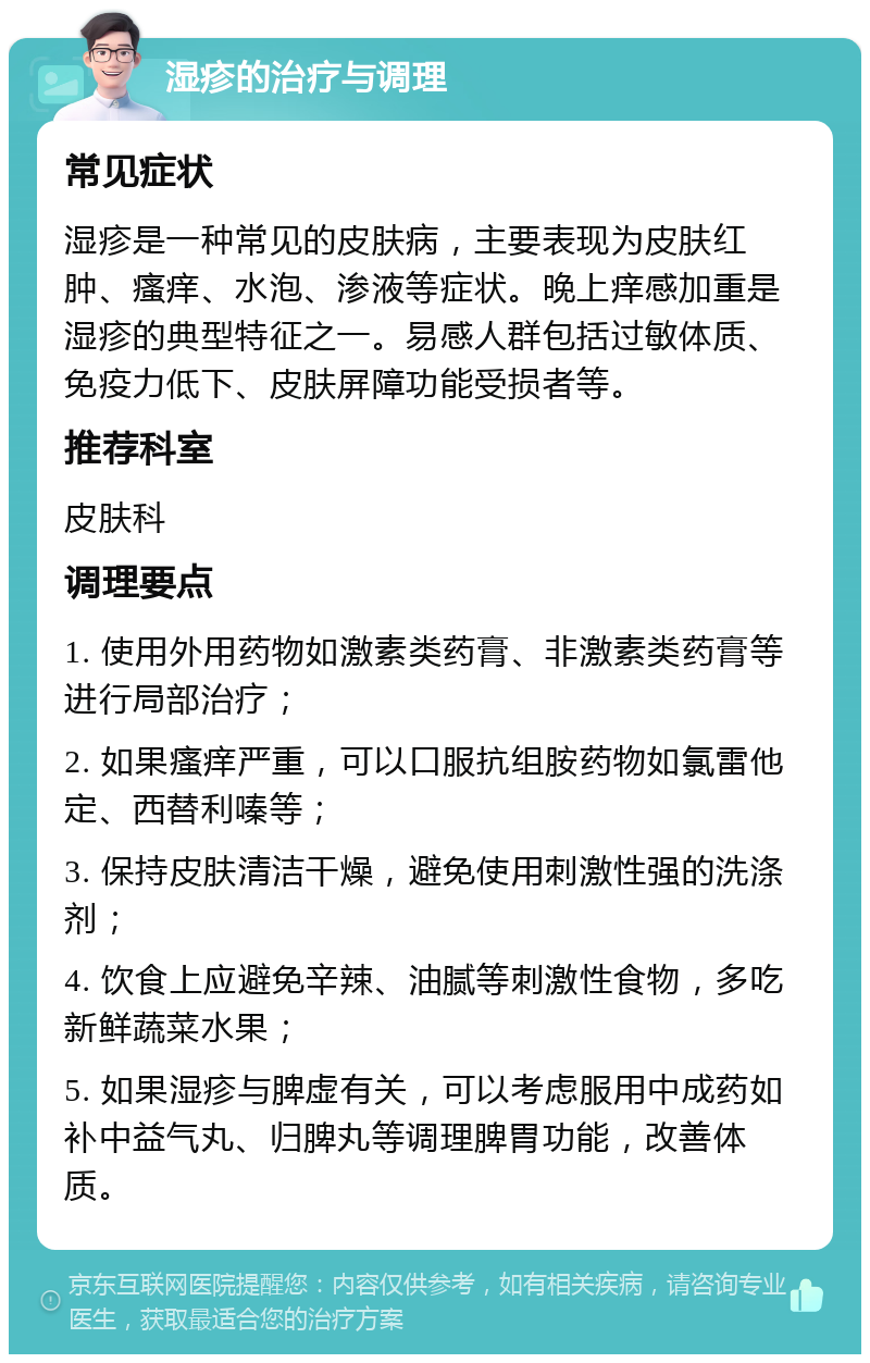 湿疹的治疗与调理 常见症状 湿疹是一种常见的皮肤病，主要表现为皮肤红肿、瘙痒、水泡、渗液等症状。晚上痒感加重是湿疹的典型特征之一。易感人群包括过敏体质、免疫力低下、皮肤屏障功能受损者等。 推荐科室 皮肤科 调理要点 1. 使用外用药物如激素类药膏、非激素类药膏等进行局部治疗； 2. 如果瘙痒严重，可以口服抗组胺药物如氯雷他定、西替利嗪等； 3. 保持皮肤清洁干燥，避免使用刺激性强的洗涤剂； 4. 饮食上应避免辛辣、油腻等刺激性食物，多吃新鲜蔬菜水果； 5. 如果湿疹与脾虚有关，可以考虑服用中成药如补中益气丸、归脾丸等调理脾胃功能，改善体质。