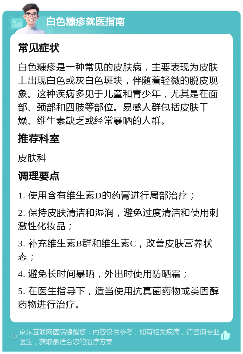 白色糠疹就医指南 常见症状 白色糠疹是一种常见的皮肤病，主要表现为皮肤上出现白色或灰白色斑块，伴随着轻微的脱皮现象。这种疾病多见于儿童和青少年，尤其是在面部、颈部和四肢等部位。易感人群包括皮肤干燥、维生素缺乏或经常暴晒的人群。 推荐科室 皮肤科 调理要点 1. 使用含有维生素D的药膏进行局部治疗； 2. 保持皮肤清洁和湿润，避免过度清洁和使用刺激性化妆品； 3. 补充维生素B群和维生素C，改善皮肤营养状态； 4. 避免长时间暴晒，外出时使用防晒霜； 5. 在医生指导下，适当使用抗真菌药物或类固醇药物进行治疗。