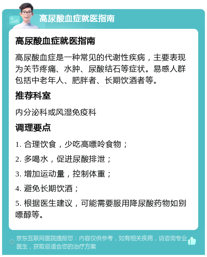 高尿酸血症就医指南 高尿酸血症就医指南 高尿酸血症是一种常见的代谢性疾病，主要表现为关节疼痛、水肿、尿酸结石等症状。易感人群包括中老年人、肥胖者、长期饮酒者等。 推荐科室 内分泌科或风湿免疫科 调理要点 1. 合理饮食，少吃高嘌呤食物； 2. 多喝水，促进尿酸排泄； 3. 增加运动量，控制体重； 4. 避免长期饮酒； 5. 根据医生建议，可能需要服用降尿酸药物如别嘌醇等。