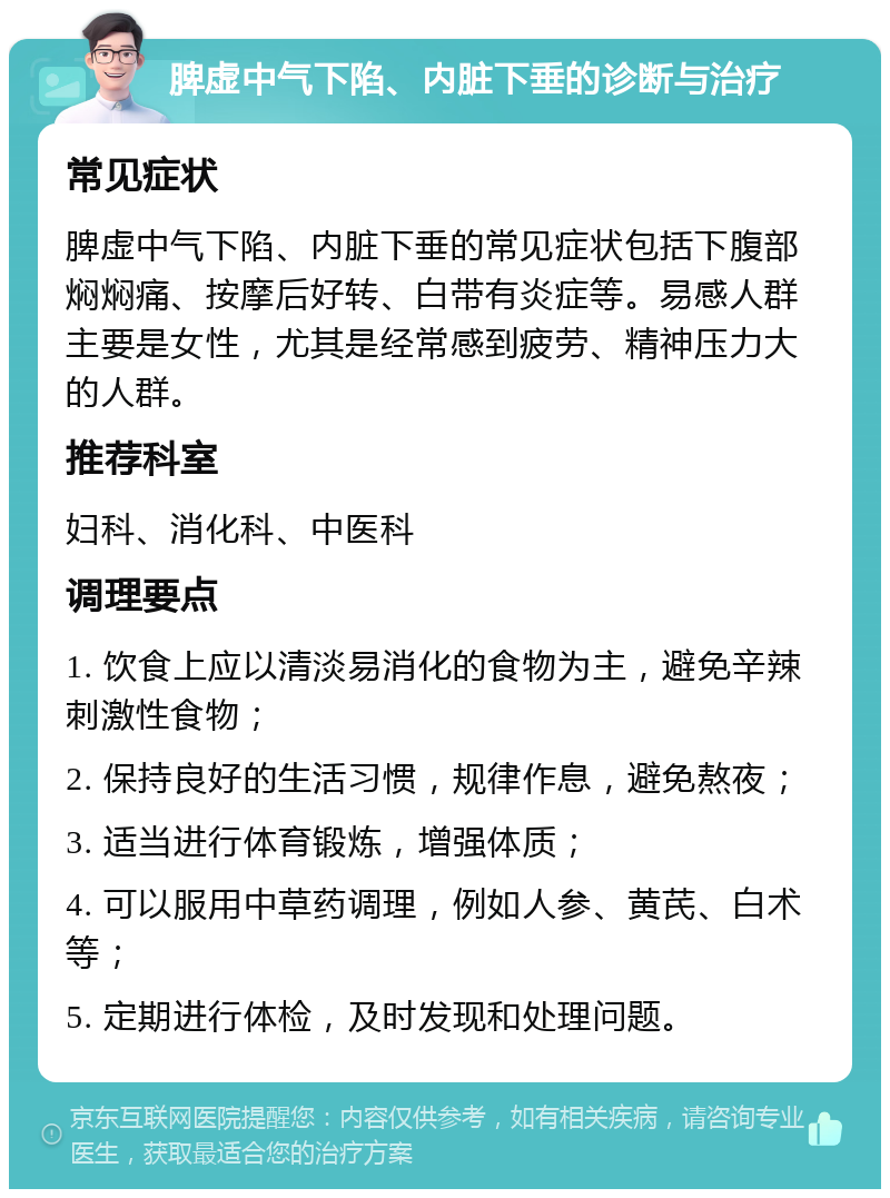 脾虚中气下陷、内脏下垂的诊断与治疗 常见症状 脾虚中气下陷、内脏下垂的常见症状包括下腹部焖焖痛、按摩后好转、白带有炎症等。易感人群主要是女性，尤其是经常感到疲劳、精神压力大的人群。 推荐科室 妇科、消化科、中医科 调理要点 1. 饮食上应以清淡易消化的食物为主，避免辛辣刺激性食物； 2. 保持良好的生活习惯，规律作息，避免熬夜； 3. 适当进行体育锻炼，增强体质； 4. 可以服用中草药调理，例如人参、黄芪、白术等； 5. 定期进行体检，及时发现和处理问题。