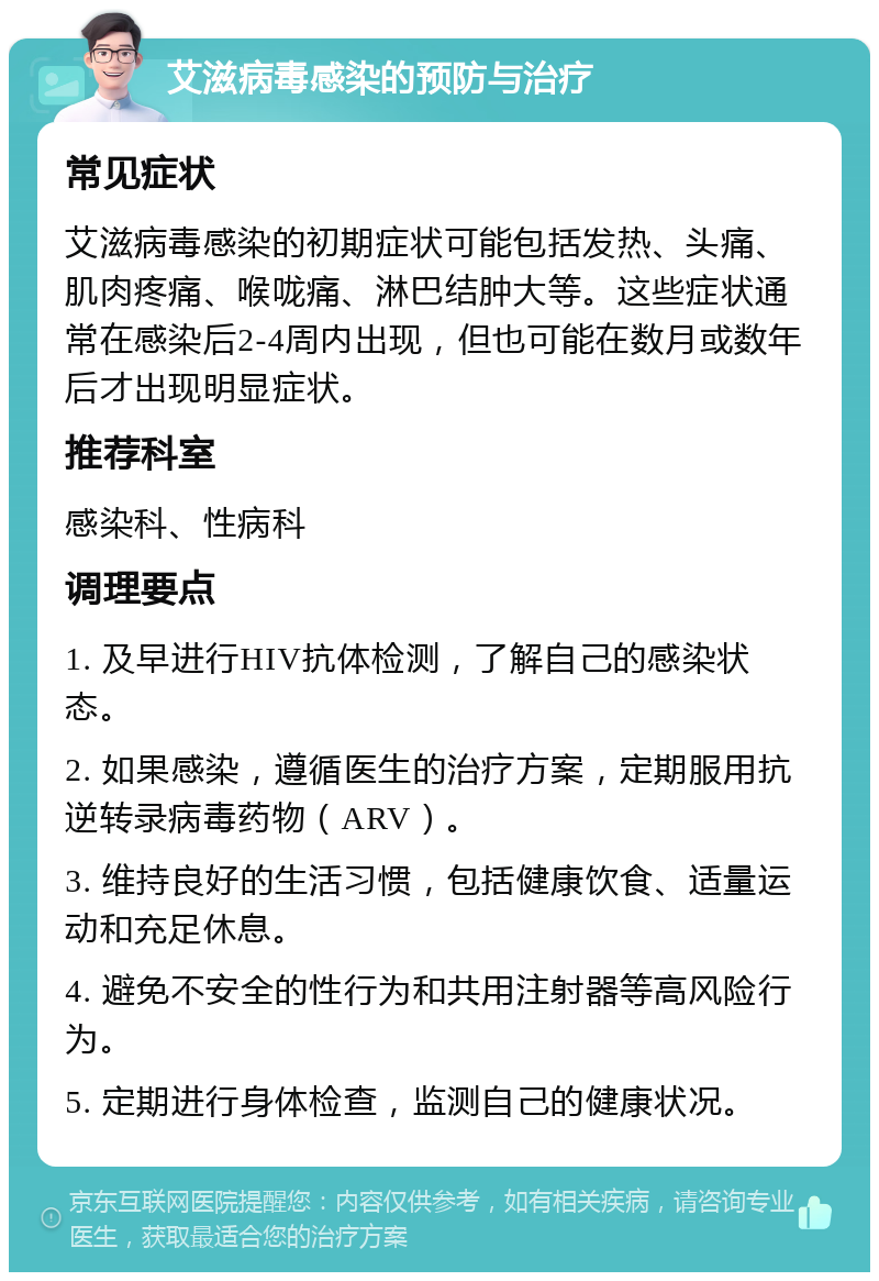 艾滋病毒感染的预防与治疗 常见症状 艾滋病毒感染的初期症状可能包括发热、头痛、肌肉疼痛、喉咙痛、淋巴结肿大等。这些症状通常在感染后2-4周内出现，但也可能在数月或数年后才出现明显症状。 推荐科室 感染科、性病科 调理要点 1. 及早进行HIV抗体检测，了解自己的感染状态。 2. 如果感染，遵循医生的治疗方案，定期服用抗逆转录病毒药物（ARV）。 3. 维持良好的生活习惯，包括健康饮食、适量运动和充足休息。 4. 避免不安全的性行为和共用注射器等高风险行为。 5. 定期进行身体检查，监测自己的健康状况。