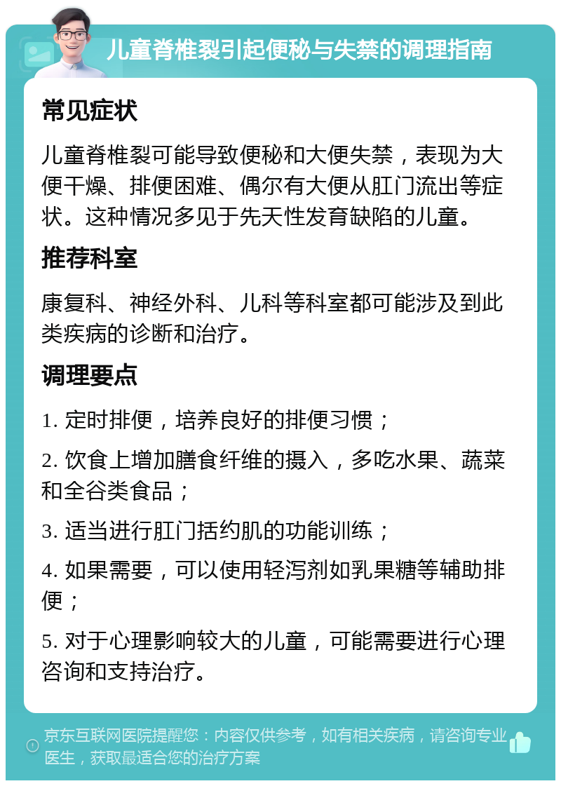 儿童脊椎裂引起便秘与失禁的调理指南 常见症状 儿童脊椎裂可能导致便秘和大便失禁，表现为大便干燥、排便困难、偶尔有大便从肛门流出等症状。这种情况多见于先天性发育缺陷的儿童。 推荐科室 康复科、神经外科、儿科等科室都可能涉及到此类疾病的诊断和治疗。 调理要点 1. 定时排便，培养良好的排便习惯； 2. 饮食上增加膳食纤维的摄入，多吃水果、蔬菜和全谷类食品； 3. 适当进行肛门括约肌的功能训练； 4. 如果需要，可以使用轻泻剂如乳果糖等辅助排便； 5. 对于心理影响较大的儿童，可能需要进行心理咨询和支持治疗。