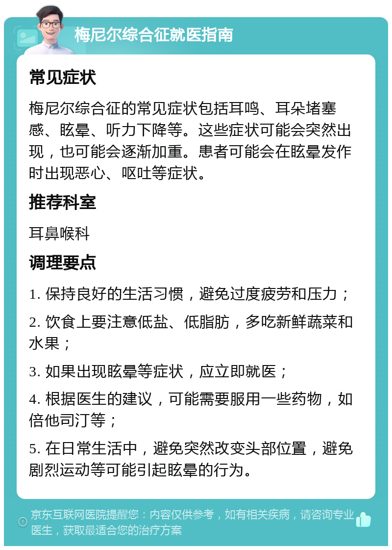 梅尼尔综合征就医指南 常见症状 梅尼尔综合征的常见症状包括耳鸣、耳朵堵塞感、眩晕、听力下降等。这些症状可能会突然出现，也可能会逐渐加重。患者可能会在眩晕发作时出现恶心、呕吐等症状。 推荐科室 耳鼻喉科 调理要点 1. 保持良好的生活习惯，避免过度疲劳和压力； 2. 饮食上要注意低盐、低脂肪，多吃新鲜蔬菜和水果； 3. 如果出现眩晕等症状，应立即就医； 4. 根据医生的建议，可能需要服用一些药物，如倍他司汀等； 5. 在日常生活中，避免突然改变头部位置，避免剧烈运动等可能引起眩晕的行为。