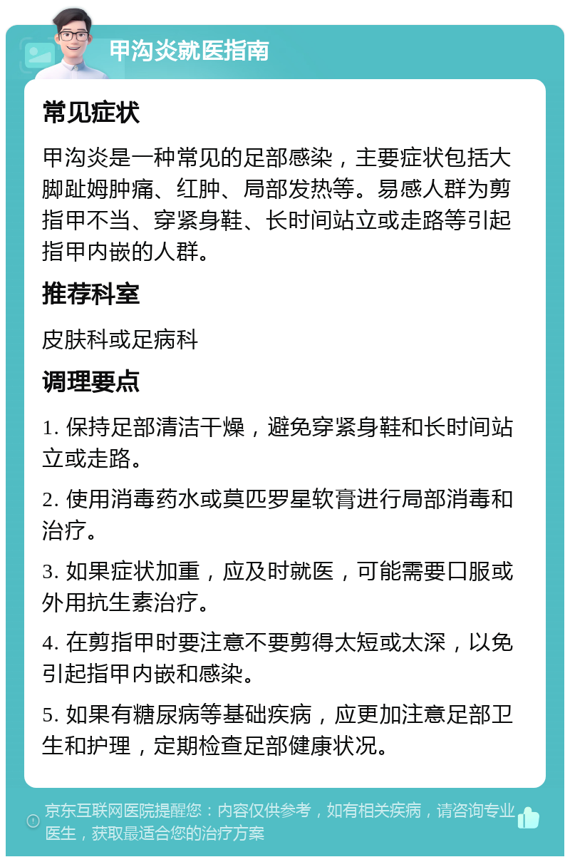 甲沟炎就医指南 常见症状 甲沟炎是一种常见的足部感染，主要症状包括大脚趾姆肿痛、红肿、局部发热等。易感人群为剪指甲不当、穿紧身鞋、长时间站立或走路等引起指甲内嵌的人群。 推荐科室 皮肤科或足病科 调理要点 1. 保持足部清洁干燥，避免穿紧身鞋和长时间站立或走路。 2. 使用消毒药水或莫匹罗星软膏进行局部消毒和治疗。 3. 如果症状加重，应及时就医，可能需要口服或外用抗生素治疗。 4. 在剪指甲时要注意不要剪得太短或太深，以免引起指甲内嵌和感染。 5. 如果有糖尿病等基础疾病，应更加注意足部卫生和护理，定期检查足部健康状况。