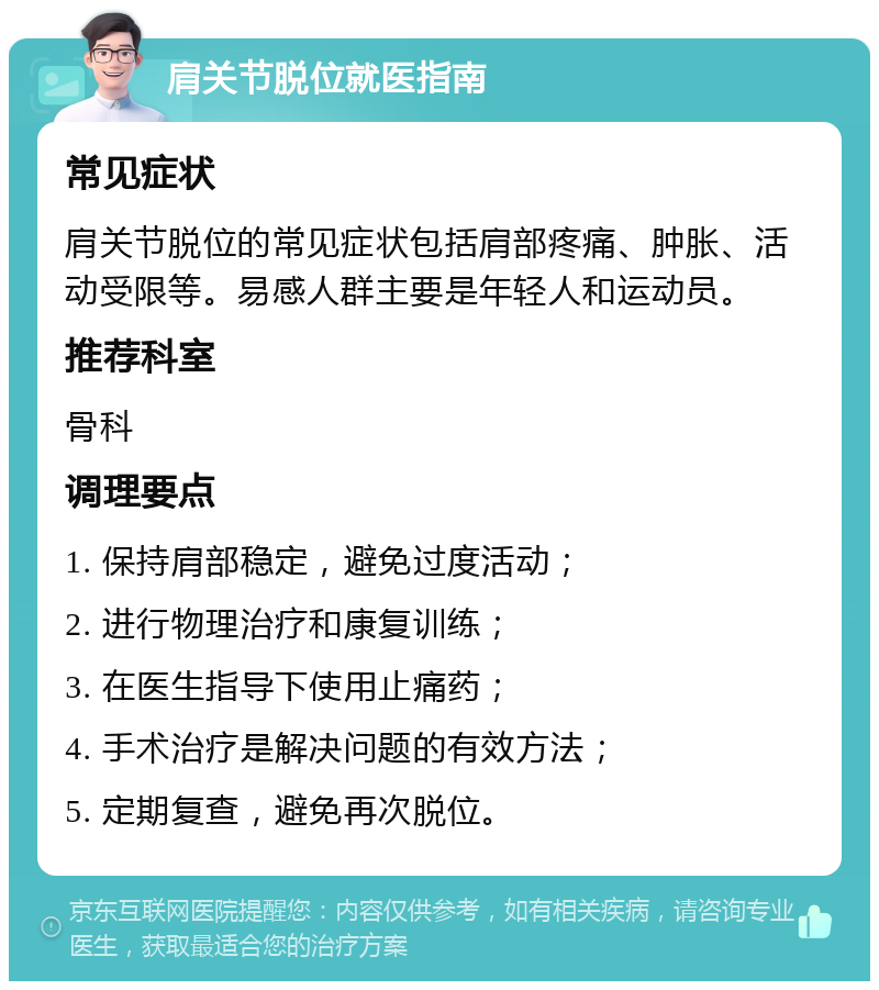 肩关节脱位就医指南 常见症状 肩关节脱位的常见症状包括肩部疼痛、肿胀、活动受限等。易感人群主要是年轻人和运动员。 推荐科室 骨科 调理要点 1. 保持肩部稳定，避免过度活动； 2. 进行物理治疗和康复训练； 3. 在医生指导下使用止痛药； 4. 手术治疗是解决问题的有效方法； 5. 定期复查，避免再次脱位。