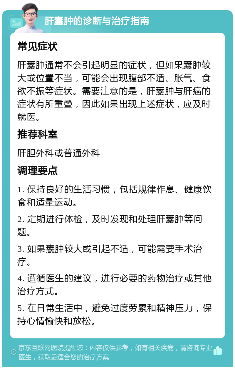 肝囊肿的诊断与治疗指南 常见症状 肝囊肿通常不会引起明显的症状，但如果囊肿较大或位置不当，可能会出现腹部不适、胀气、食欲不振等症状。需要注意的是，肝囊肿与肝癌的症状有所重叠，因此如果出现上述症状，应及时就医。 推荐科室 肝胆外科或普通外科 调理要点 1. 保持良好的生活习惯，包括规律作息、健康饮食和适量运动。 2. 定期进行体检，及时发现和处理肝囊肿等问题。 3. 如果囊肿较大或引起不适，可能需要手术治疗。 4. 遵循医生的建议，进行必要的药物治疗或其他治疗方式。 5. 在日常生活中，避免过度劳累和精神压力，保持心情愉快和放松。