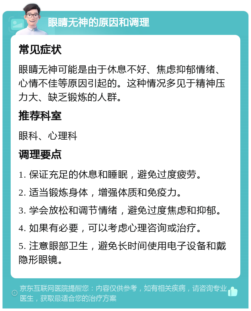 眼睛无神的原因和调理 常见症状 眼睛无神可能是由于休息不好、焦虑抑郁情绪、心情不佳等原因引起的。这种情况多见于精神压力大、缺乏锻炼的人群。 推荐科室 眼科、心理科 调理要点 1. 保证充足的休息和睡眠，避免过度疲劳。 2. 适当锻炼身体，增强体质和免疫力。 3. 学会放松和调节情绪，避免过度焦虑和抑郁。 4. 如果有必要，可以考虑心理咨询或治疗。 5. 注意眼部卫生，避免长时间使用电子设备和戴隐形眼镜。