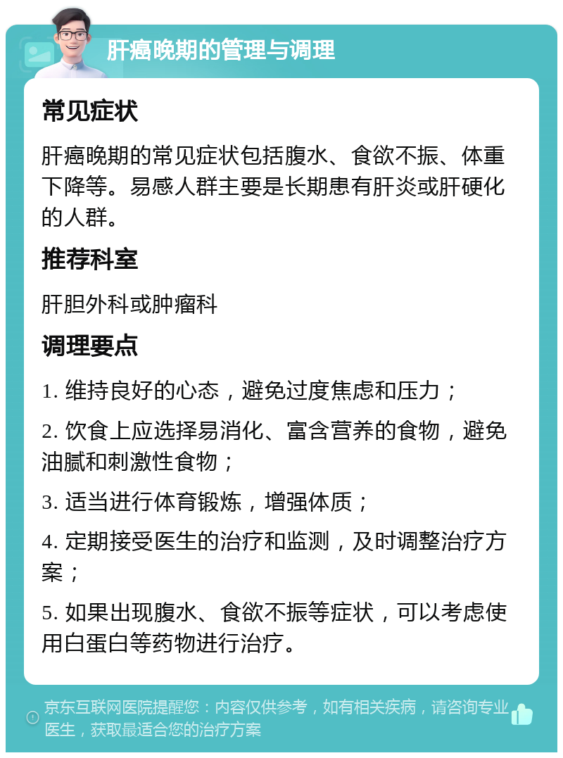 肝癌晚期的管理与调理 常见症状 肝癌晚期的常见症状包括腹水、食欲不振、体重下降等。易感人群主要是长期患有肝炎或肝硬化的人群。 推荐科室 肝胆外科或肿瘤科 调理要点 1. 维持良好的心态，避免过度焦虑和压力； 2. 饮食上应选择易消化、富含营养的食物，避免油腻和刺激性食物； 3. 适当进行体育锻炼，增强体质； 4. 定期接受医生的治疗和监测，及时调整治疗方案； 5. 如果出现腹水、食欲不振等症状，可以考虑使用白蛋白等药物进行治疗。