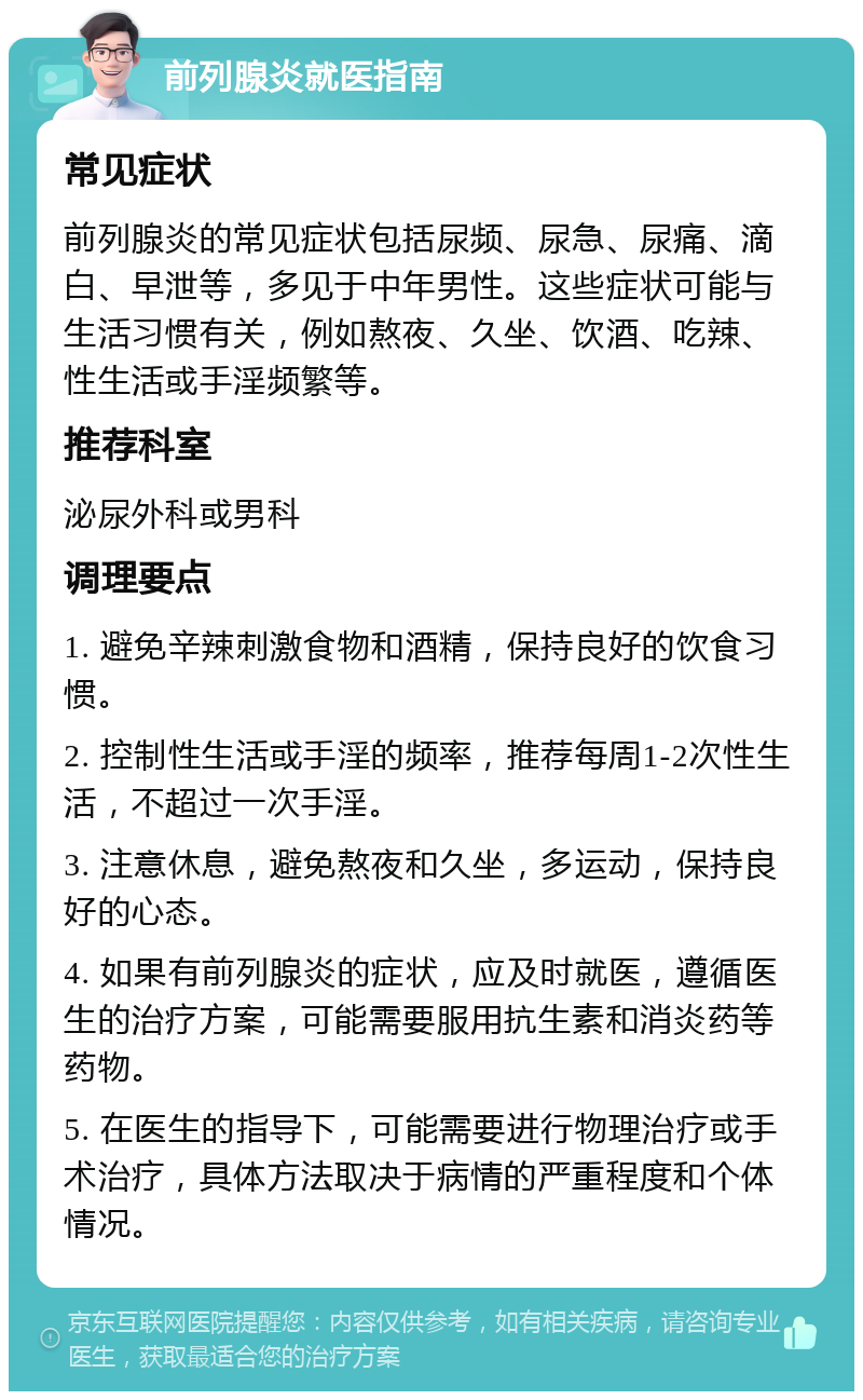 前列腺炎就医指南 常见症状 前列腺炎的常见症状包括尿频、尿急、尿痛、滴白、早泄等，多见于中年男性。这些症状可能与生活习惯有关，例如熬夜、久坐、饮酒、吃辣、性生活或手淫频繁等。 推荐科室 泌尿外科或男科 调理要点 1. 避免辛辣刺激食物和酒精，保持良好的饮食习惯。 2. 控制性生活或手淫的频率，推荐每周1-2次性生活，不超过一次手淫。 3. 注意休息，避免熬夜和久坐，多运动，保持良好的心态。 4. 如果有前列腺炎的症状，应及时就医，遵循医生的治疗方案，可能需要服用抗生素和消炎药等药物。 5. 在医生的指导下，可能需要进行物理治疗或手术治疗，具体方法取决于病情的严重程度和个体情况。