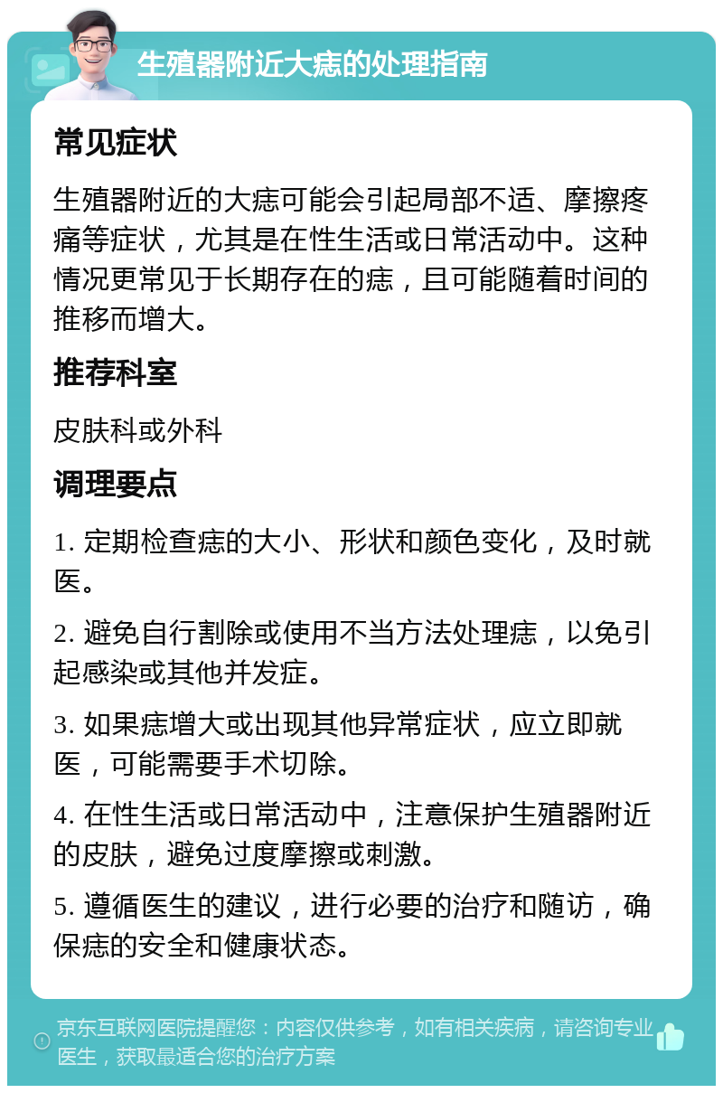 生殖器附近大痣的处理指南 常见症状 生殖器附近的大痣可能会引起局部不适、摩擦疼痛等症状，尤其是在性生活或日常活动中。这种情况更常见于长期存在的痣，且可能随着时间的推移而增大。 推荐科室 皮肤科或外科 调理要点 1. 定期检查痣的大小、形状和颜色变化，及时就医。 2. 避免自行割除或使用不当方法处理痣，以免引起感染或其他并发症。 3. 如果痣增大或出现其他异常症状，应立即就医，可能需要手术切除。 4. 在性生活或日常活动中，注意保护生殖器附近的皮肤，避免过度摩擦或刺激。 5. 遵循医生的建议，进行必要的治疗和随访，确保痣的安全和健康状态。