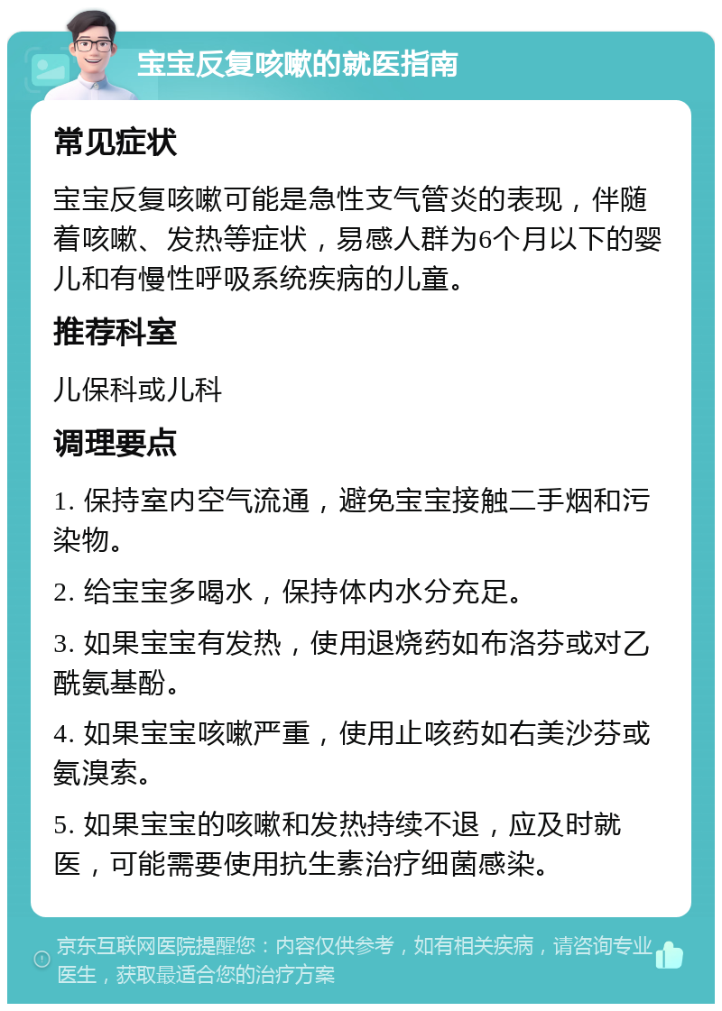 宝宝反复咳嗽的就医指南 常见症状 宝宝反复咳嗽可能是急性支气管炎的表现，伴随着咳嗽、发热等症状，易感人群为6个月以下的婴儿和有慢性呼吸系统疾病的儿童。 推荐科室 儿保科或儿科 调理要点 1. 保持室内空气流通，避免宝宝接触二手烟和污染物。 2. 给宝宝多喝水，保持体内水分充足。 3. 如果宝宝有发热，使用退烧药如布洛芬或对乙酰氨基酚。 4. 如果宝宝咳嗽严重，使用止咳药如右美沙芬或氨溴索。 5. 如果宝宝的咳嗽和发热持续不退，应及时就医，可能需要使用抗生素治疗细菌感染。