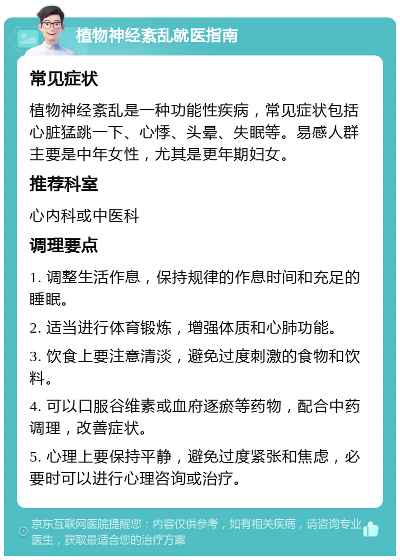 植物神经紊乱就医指南 常见症状 植物神经紊乱是一种功能性疾病，常见症状包括心脏猛跳一下、心悸、头晕、失眠等。易感人群主要是中年女性，尤其是更年期妇女。 推荐科室 心内科或中医科 调理要点 1. 调整生活作息，保持规律的作息时间和充足的睡眠。 2. 适当进行体育锻炼，增强体质和心肺功能。 3. 饮食上要注意清淡，避免过度刺激的食物和饮料。 4. 可以口服谷维素或血府逐瘀等药物，配合中药调理，改善症状。 5. 心理上要保持平静，避免过度紧张和焦虑，必要时可以进行心理咨询或治疗。