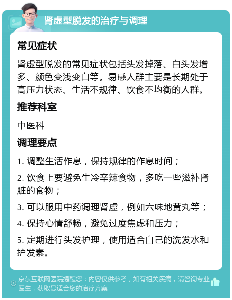 肾虚型脱发的治疗与调理 常见症状 肾虚型脱发的常见症状包括头发掉落、白头发增多、颜色变浅变白等。易感人群主要是长期处于高压力状态、生活不规律、饮食不均衡的人群。 推荐科室 中医科 调理要点 1. 调整生活作息，保持规律的作息时间； 2. 饮食上要避免生冷辛辣食物，多吃一些滋补肾脏的食物； 3. 可以服用中药调理肾虚，例如六味地黄丸等； 4. 保持心情舒畅，避免过度焦虑和压力； 5. 定期进行头发护理，使用适合自己的洗发水和护发素。