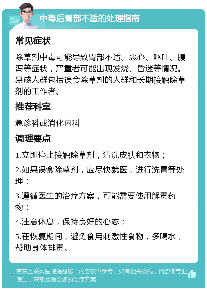 中毒后胃部不适的处理指南 常见症状 除草剂中毒可能导致胃部不适、恶心、呕吐、腹泻等症状，严重者可能出现发烧、昏迷等情况。易感人群包括误食除草剂的人群和长期接触除草剂的工作者。 推荐科室 急诊科或消化内科 调理要点 1.立即停止接触除草剂，清洗皮肤和衣物； 2.如果误食除草剂，应尽快就医，进行洗胃等处理； 3.遵循医生的治疗方案，可能需要使用解毒药物； 4.注意休息，保持良好的心态； 5.在恢复期间，避免食用刺激性食物，多喝水，帮助身体排毒。