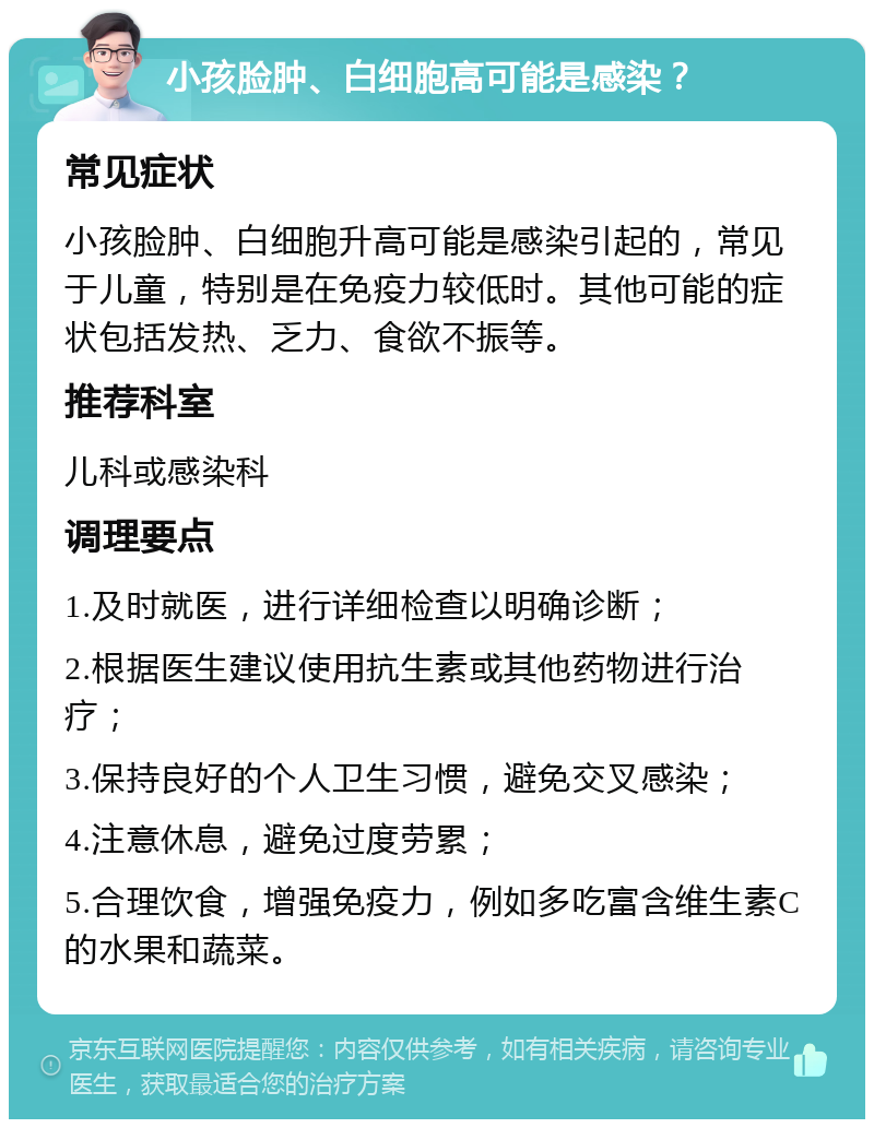 小孩脸肿、白细胞高可能是感染？ 常见症状 小孩脸肿、白细胞升高可能是感染引起的，常见于儿童，特别是在免疫力较低时。其他可能的症状包括发热、乏力、食欲不振等。 推荐科室 儿科或感染科 调理要点 1.及时就医，进行详细检查以明确诊断； 2.根据医生建议使用抗生素或其他药物进行治疗； 3.保持良好的个人卫生习惯，避免交叉感染； 4.注意休息，避免过度劳累； 5.合理饮食，增强免疫力，例如多吃富含维生素C的水果和蔬菜。