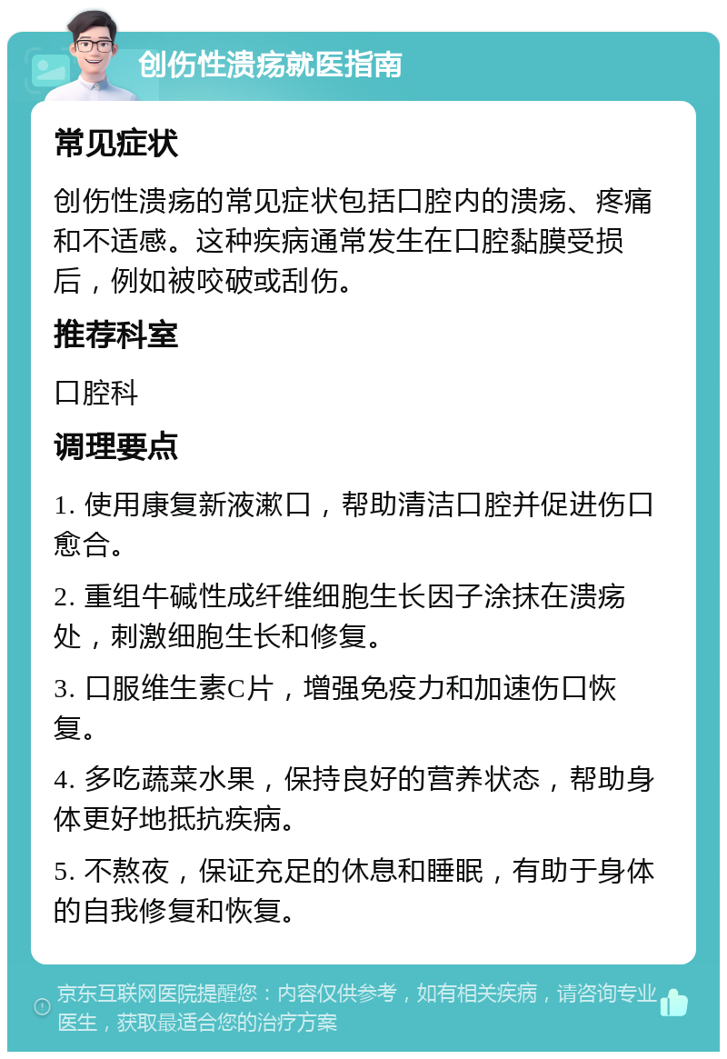 创伤性溃疡就医指南 常见症状 创伤性溃疡的常见症状包括口腔内的溃疡、疼痛和不适感。这种疾病通常发生在口腔黏膜受损后，例如被咬破或刮伤。 推荐科室 口腔科 调理要点 1. 使用康复新液漱口，帮助清洁口腔并促进伤口愈合。 2. 重组牛碱性成纤维细胞生长因子涂抹在溃疡处，刺激细胞生长和修复。 3. 口服维生素C片，增强免疫力和加速伤口恢复。 4. 多吃蔬菜水果，保持良好的营养状态，帮助身体更好地抵抗疾病。 5. 不熬夜，保证充足的休息和睡眠，有助于身体的自我修复和恢复。