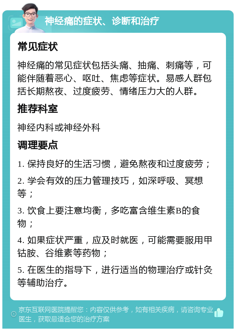 神经痛的症状、诊断和治疗 常见症状 神经痛的常见症状包括头痛、抽痛、刺痛等，可能伴随着恶心、呕吐、焦虑等症状。易感人群包括长期熬夜、过度疲劳、情绪压力大的人群。 推荐科室 神经内科或神经外科 调理要点 1. 保持良好的生活习惯，避免熬夜和过度疲劳； 2. 学会有效的压力管理技巧，如深呼吸、冥想等； 3. 饮食上要注意均衡，多吃富含维生素B的食物； 4. 如果症状严重，应及时就医，可能需要服用甲钴胺、谷维素等药物； 5. 在医生的指导下，进行适当的物理治疗或针灸等辅助治疗。