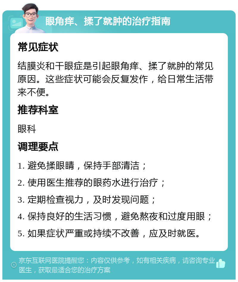 眼角痒、揉了就肿的治疗指南 常见症状 结膜炎和干眼症是引起眼角痒、揉了就肿的常见原因。这些症状可能会反复发作，给日常生活带来不便。 推荐科室 眼科 调理要点 1. 避免揉眼睛，保持手部清洁； 2. 使用医生推荐的眼药水进行治疗； 3. 定期检查视力，及时发现问题； 4. 保持良好的生活习惯，避免熬夜和过度用眼； 5. 如果症状严重或持续不改善，应及时就医。