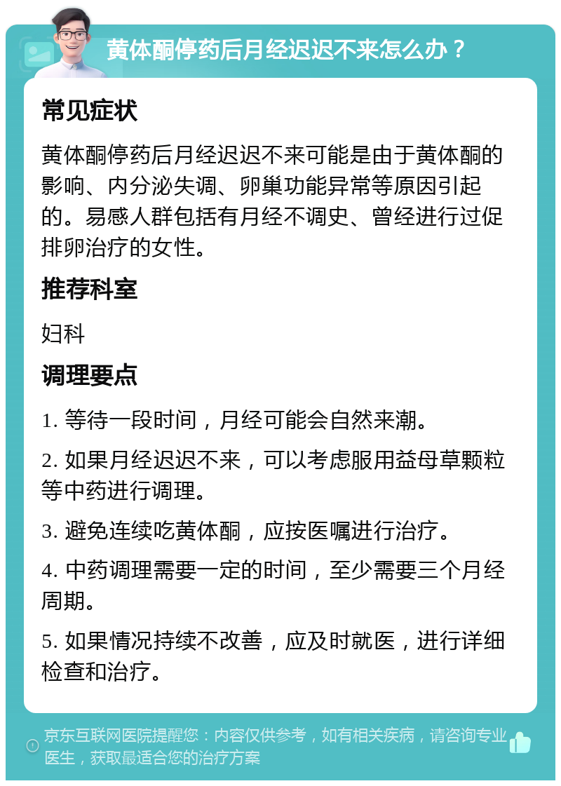 黄体酮停药后月经迟迟不来怎么办？ 常见症状 黄体酮停药后月经迟迟不来可能是由于黄体酮的影响、内分泌失调、卵巢功能异常等原因引起的。易感人群包括有月经不调史、曾经进行过促排卵治疗的女性。 推荐科室 妇科 调理要点 1. 等待一段时间，月经可能会自然来潮。 2. 如果月经迟迟不来，可以考虑服用益母草颗粒等中药进行调理。 3. 避免连续吃黄体酮，应按医嘱进行治疗。 4. 中药调理需要一定的时间，至少需要三个月经周期。 5. 如果情况持续不改善，应及时就医，进行详细检查和治疗。