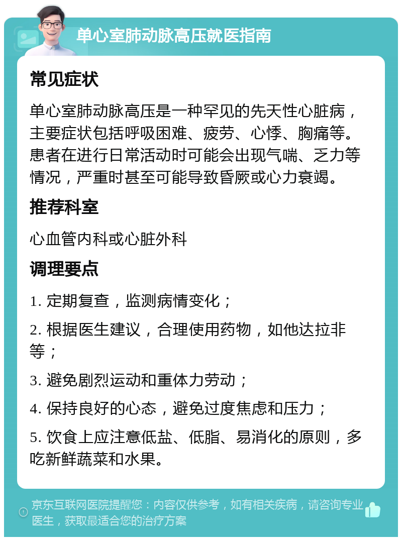 单心室肺动脉高压就医指南 常见症状 单心室肺动脉高压是一种罕见的先天性心脏病，主要症状包括呼吸困难、疲劳、心悸、胸痛等。患者在进行日常活动时可能会出现气喘、乏力等情况，严重时甚至可能导致昏厥或心力衰竭。 推荐科室 心血管内科或心脏外科 调理要点 1. 定期复查，监测病情变化； 2. 根据医生建议，合理使用药物，如他达拉非等； 3. 避免剧烈运动和重体力劳动； 4. 保持良好的心态，避免过度焦虑和压力； 5. 饮食上应注意低盐、低脂、易消化的原则，多吃新鲜蔬菜和水果。