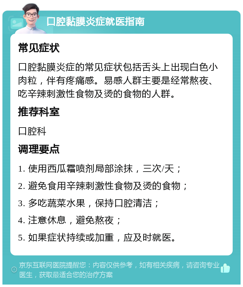 口腔黏膜炎症就医指南 常见症状 口腔黏膜炎症的常见症状包括舌头上出现白色小肉粒，伴有疼痛感。易感人群主要是经常熬夜、吃辛辣刺激性食物及烫的食物的人群。 推荐科室 口腔科 调理要点 1. 使用西瓜霜喷剂局部涂抹，三次/天； 2. 避免食用辛辣刺激性食物及烫的食物； 3. 多吃蔬菜水果，保持口腔清洁； 4. 注意休息，避免熬夜； 5. 如果症状持续或加重，应及时就医。