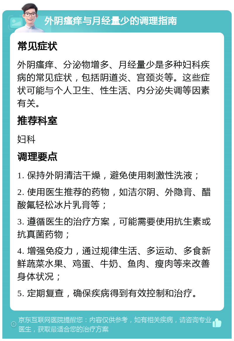 外阴瘙痒与月经量少的调理指南 常见症状 外阴瘙痒、分泌物增多、月经量少是多种妇科疾病的常见症状，包括阴道炎、宫颈炎等。这些症状可能与个人卫生、性生活、内分泌失调等因素有关。 推荐科室 妇科 调理要点 1. 保持外阴清洁干燥，避免使用刺激性洗液； 2. 使用医生推荐的药物，如洁尔阴、外隐膏、醋酸氟轻松冰片乳膏等； 3. 遵循医生的治疗方案，可能需要使用抗生素或抗真菌药物； 4. 增强免疫力，通过规律生活、多运动、多食新鲜蔬菜水果、鸡蛋、牛奶、鱼肉、瘦肉等来改善身体状况； 5. 定期复查，确保疾病得到有效控制和治疗。