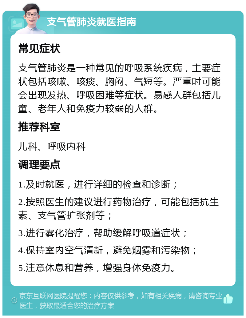 支气管肺炎就医指南 常见症状 支气管肺炎是一种常见的呼吸系统疾病，主要症状包括咳嗽、咳痰、胸闷、气短等。严重时可能会出现发热、呼吸困难等症状。易感人群包括儿童、老年人和免疫力较弱的人群。 推荐科室 儿科、呼吸内科 调理要点 1.及时就医，进行详细的检查和诊断； 2.按照医生的建议进行药物治疗，可能包括抗生素、支气管扩张剂等； 3.进行雾化治疗，帮助缓解呼吸道症状； 4.保持室内空气清新，避免烟雾和污染物； 5.注意休息和营养，增强身体免疫力。