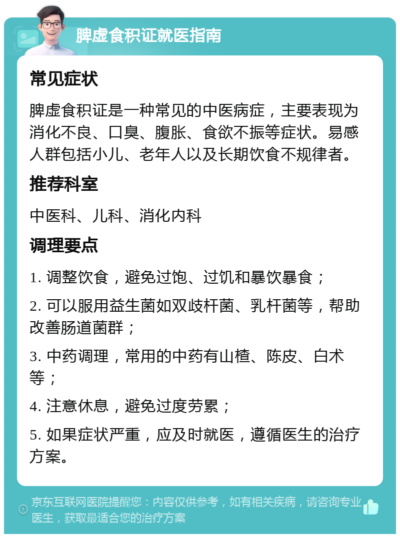 脾虚食积证就医指南 常见症状 脾虚食积证是一种常见的中医病症，主要表现为消化不良、口臭、腹胀、食欲不振等症状。易感人群包括小儿、老年人以及长期饮食不规律者。 推荐科室 中医科、儿科、消化内科 调理要点 1. 调整饮食，避免过饱、过饥和暴饮暴食； 2. 可以服用益生菌如双歧杆菌、乳杆菌等，帮助改善肠道菌群； 3. 中药调理，常用的中药有山楂、陈皮、白术等； 4. 注意休息，避免过度劳累； 5. 如果症状严重，应及时就医，遵循医生的治疗方案。