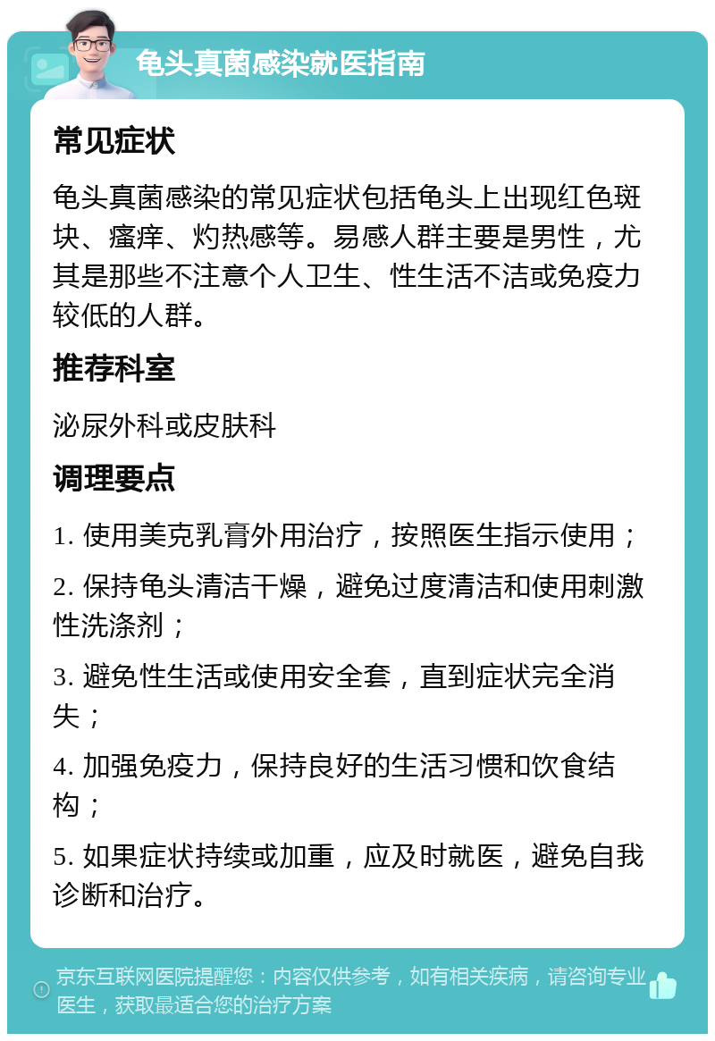 龟头真菌感染就医指南 常见症状 龟头真菌感染的常见症状包括龟头上出现红色斑块、瘙痒、灼热感等。易感人群主要是男性，尤其是那些不注意个人卫生、性生活不洁或免疫力较低的人群。 推荐科室 泌尿外科或皮肤科 调理要点 1. 使用美克乳膏外用治疗，按照医生指示使用； 2. 保持龟头清洁干燥，避免过度清洁和使用刺激性洗涤剂； 3. 避免性生活或使用安全套，直到症状完全消失； 4. 加强免疫力，保持良好的生活习惯和饮食结构； 5. 如果症状持续或加重，应及时就医，避免自我诊断和治疗。