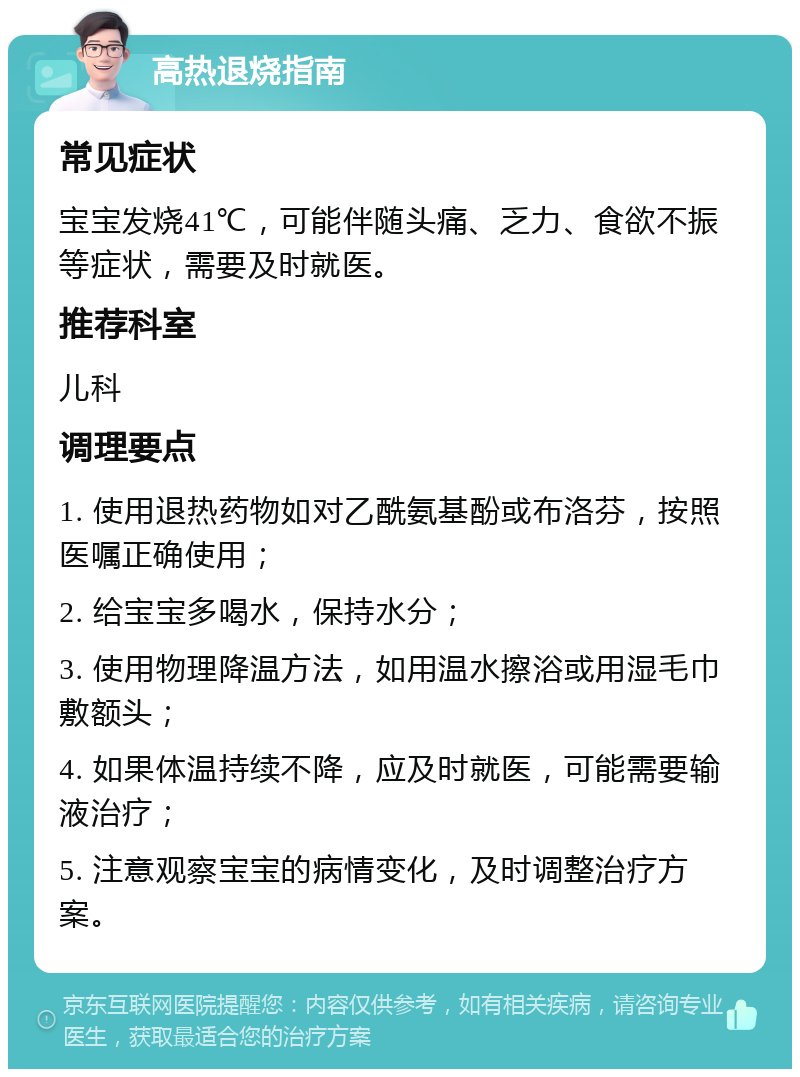 高热退烧指南 常见症状 宝宝发烧41℃，可能伴随头痛、乏力、食欲不振等症状，需要及时就医。 推荐科室 儿科 调理要点 1. 使用退热药物如对乙酰氨基酚或布洛芬，按照医嘱正确使用； 2. 给宝宝多喝水，保持水分； 3. 使用物理降温方法，如用温水擦浴或用湿毛巾敷额头； 4. 如果体温持续不降，应及时就医，可能需要输液治疗； 5. 注意观察宝宝的病情变化，及时调整治疗方案。