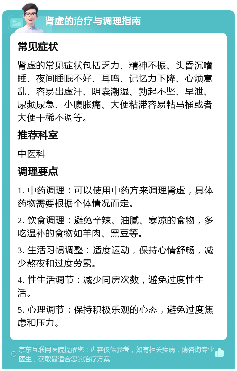 肾虚的治疗与调理指南 常见症状 肾虚的常见症状包括乏力、精神不振、头昏沉嗜睡、夜间睡眠不好、耳鸣、记忆力下降、心烦意乱、容易出虚汗、阴囊潮湿、勃起不坚、早泄、尿频尿急、小腹胀痛、大便粘滞容易粘马桶或者大便干稀不调等。 推荐科室 中医科 调理要点 1. 中药调理：可以使用中药方来调理肾虚，具体药物需要根据个体情况而定。 2. 饮食调理：避免辛辣、油腻、寒凉的食物，多吃温补的食物如羊肉、黑豆等。 3. 生活习惯调整：适度运动，保持心情舒畅，减少熬夜和过度劳累。 4. 性生活调节：减少同房次数，避免过度性生活。 5. 心理调节：保持积极乐观的心态，避免过度焦虑和压力。