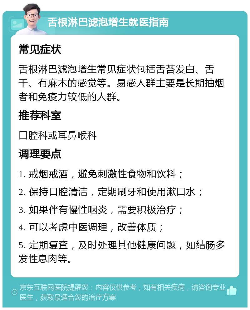 舌根淋巴滤泡增生就医指南 常见症状 舌根淋巴滤泡增生常见症状包括舌苔发白、舌干、有麻木的感觉等。易感人群主要是长期抽烟者和免疫力较低的人群。 推荐科室 口腔科或耳鼻喉科 调理要点 1. 戒烟戒酒，避免刺激性食物和饮料； 2. 保持口腔清洁，定期刷牙和使用漱口水； 3. 如果伴有慢性咽炎，需要积极治疗； 4. 可以考虑中医调理，改善体质； 5. 定期复查，及时处理其他健康问题，如结肠多发性息肉等。