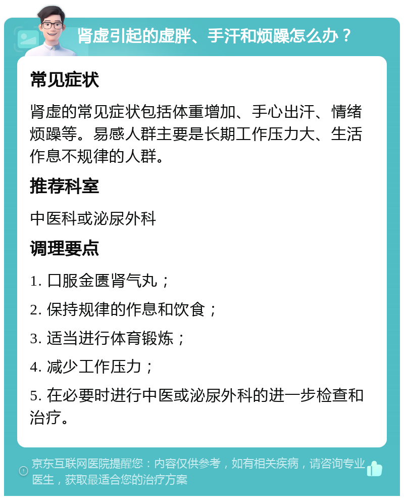 肾虚引起的虚胖、手汗和烦躁怎么办？ 常见症状 肾虚的常见症状包括体重增加、手心出汗、情绪烦躁等。易感人群主要是长期工作压力大、生活作息不规律的人群。 推荐科室 中医科或泌尿外科 调理要点 1. 口服金匮肾气丸； 2. 保持规律的作息和饮食； 3. 适当进行体育锻炼； 4. 减少工作压力； 5. 在必要时进行中医或泌尿外科的进一步检查和治疗。