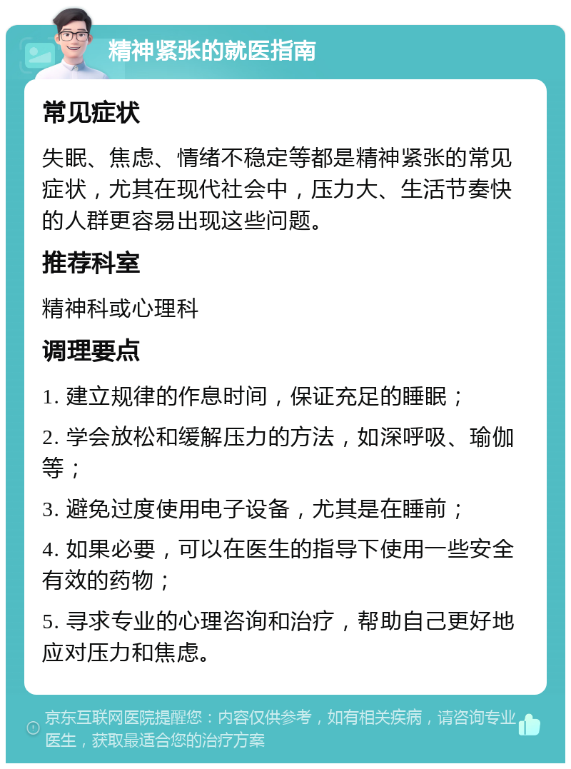 精神紧张的就医指南 常见症状 失眠、焦虑、情绪不稳定等都是精神紧张的常见症状，尤其在现代社会中，压力大、生活节奏快的人群更容易出现这些问题。 推荐科室 精神科或心理科 调理要点 1. 建立规律的作息时间，保证充足的睡眠； 2. 学会放松和缓解压力的方法，如深呼吸、瑜伽等； 3. 避免过度使用电子设备，尤其是在睡前； 4. 如果必要，可以在医生的指导下使用一些安全有效的药物； 5. 寻求专业的心理咨询和治疗，帮助自己更好地应对压力和焦虑。