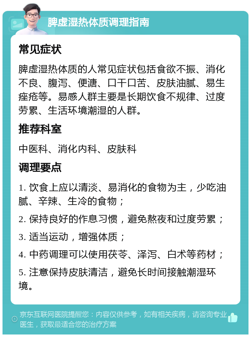 脾虚湿热体质调理指南 常见症状 脾虚湿热体质的人常见症状包括食欲不振、消化不良、腹泻、便溏、口干口苦、皮肤油腻、易生痤疮等。易感人群主要是长期饮食不规律、过度劳累、生活环境潮湿的人群。 推荐科室 中医科、消化内科、皮肤科 调理要点 1. 饮食上应以清淡、易消化的食物为主，少吃油腻、辛辣、生冷的食物； 2. 保持良好的作息习惯，避免熬夜和过度劳累； 3. 适当运动，增强体质； 4. 中药调理可以使用茯苓、泽泻、白术等药材； 5. 注意保持皮肤清洁，避免长时间接触潮湿环境。