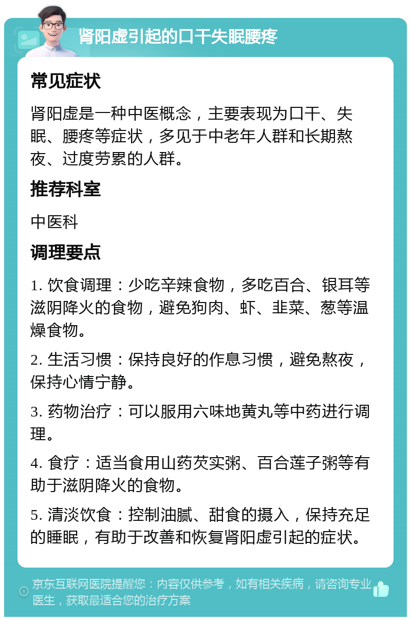 肾阳虚引起的口干失眠腰疼 常见症状 肾阳虚是一种中医概念，主要表现为口干、失眠、腰疼等症状，多见于中老年人群和长期熬夜、过度劳累的人群。 推荐科室 中医科 调理要点 1. 饮食调理：少吃辛辣食物，多吃百合、银耳等滋阴降火的食物，避免狗肉、虾、韭菜、葱等温燥食物。 2. 生活习惯：保持良好的作息习惯，避免熬夜，保持心情宁静。 3. 药物治疗：可以服用六味地黄丸等中药进行调理。 4. 食疗：适当食用山药芡实粥、百合莲子粥等有助于滋阴降火的食物。 5. 清淡饮食：控制油腻、甜食的摄入，保持充足的睡眠，有助于改善和恢复肾阳虚引起的症状。