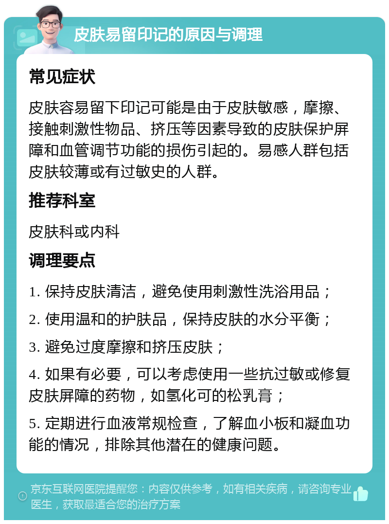 皮肤易留印记的原因与调理 常见症状 皮肤容易留下印记可能是由于皮肤敏感，摩擦、接触刺激性物品、挤压等因素导致的皮肤保护屏障和血管调节功能的损伤引起的。易感人群包括皮肤较薄或有过敏史的人群。 推荐科室 皮肤科或内科 调理要点 1. 保持皮肤清洁，避免使用刺激性洗浴用品； 2. 使用温和的护肤品，保持皮肤的水分平衡； 3. 避免过度摩擦和挤压皮肤； 4. 如果有必要，可以考虑使用一些抗过敏或修复皮肤屏障的药物，如氢化可的松乳膏； 5. 定期进行血液常规检查，了解血小板和凝血功能的情况，排除其他潜在的健康问题。