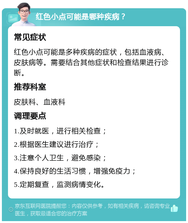 红色小点可能是哪种疾病？ 常见症状 红色小点可能是多种疾病的症状，包括血液病、皮肤病等。需要结合其他症状和检查结果进行诊断。 推荐科室 皮肤科、血液科 调理要点 1.及时就医，进行相关检查； 2.根据医生建议进行治疗； 3.注意个人卫生，避免感染； 4.保持良好的生活习惯，增强免疫力； 5.定期复查，监测病情变化。