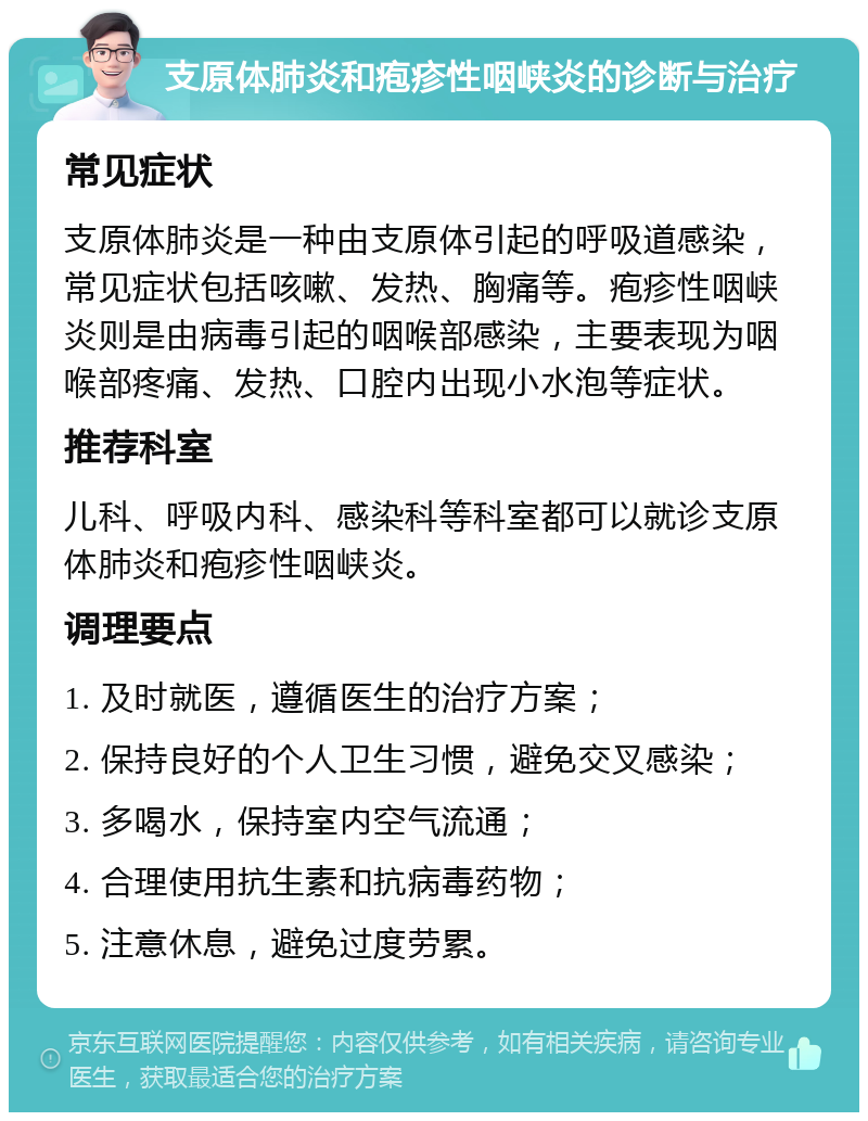 支原体肺炎和疱疹性咽峡炎的诊断与治疗 常见症状 支原体肺炎是一种由支原体引起的呼吸道感染，常见症状包括咳嗽、发热、胸痛等。疱疹性咽峡炎则是由病毒引起的咽喉部感染，主要表现为咽喉部疼痛、发热、口腔内出现小水泡等症状。 推荐科室 儿科、呼吸内科、感染科等科室都可以就诊支原体肺炎和疱疹性咽峡炎。 调理要点 1. 及时就医，遵循医生的治疗方案； 2. 保持良好的个人卫生习惯，避免交叉感染； 3. 多喝水，保持室内空气流通； 4. 合理使用抗生素和抗病毒药物； 5. 注意休息，避免过度劳累。