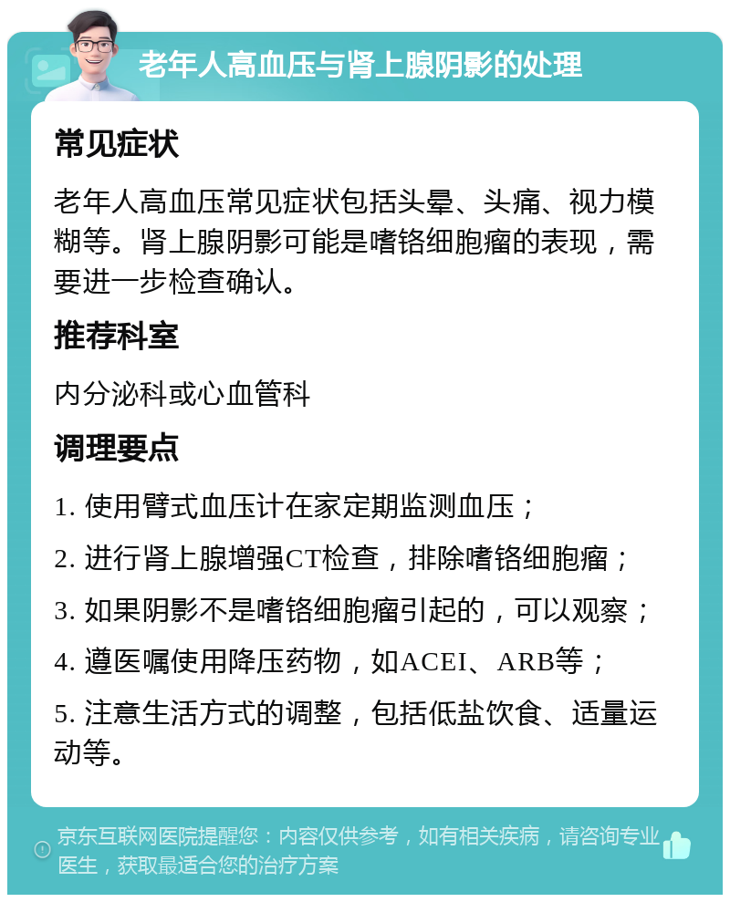 老年人高血压与肾上腺阴影的处理 常见症状 老年人高血压常见症状包括头晕、头痛、视力模糊等。肾上腺阴影可能是嗜铬细胞瘤的表现，需要进一步检查确认。 推荐科室 内分泌科或心血管科 调理要点 1. 使用臂式血压计在家定期监测血压； 2. 进行肾上腺增强CT检查，排除嗜铬细胞瘤； 3. 如果阴影不是嗜铬细胞瘤引起的，可以观察； 4. 遵医嘱使用降压药物，如ACEI、ARB等； 5. 注意生活方式的调整，包括低盐饮食、适量运动等。