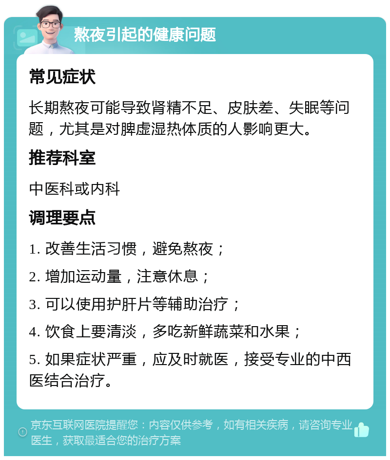 熬夜引起的健康问题 常见症状 长期熬夜可能导致肾精不足、皮肤差、失眠等问题，尤其是对脾虚湿热体质的人影响更大。 推荐科室 中医科或内科 调理要点 1. 改善生活习惯，避免熬夜； 2. 增加运动量，注意休息； 3. 可以使用护肝片等辅助治疗； 4. 饮食上要清淡，多吃新鲜蔬菜和水果； 5. 如果症状严重，应及时就医，接受专业的中西医结合治疗。