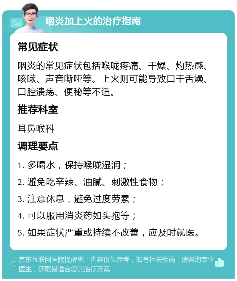 咽炎加上火的治疗指南 常见症状 咽炎的常见症状包括喉咙疼痛、干燥、灼热感、咳嗽、声音嘶哑等。上火则可能导致口干舌燥、口腔溃疡、便秘等不适。 推荐科室 耳鼻喉科 调理要点 1. 多喝水，保持喉咙湿润； 2. 避免吃辛辣、油腻、刺激性食物； 3. 注意休息，避免过度劳累； 4. 可以服用消炎药如头孢等； 5. 如果症状严重或持续不改善，应及时就医。