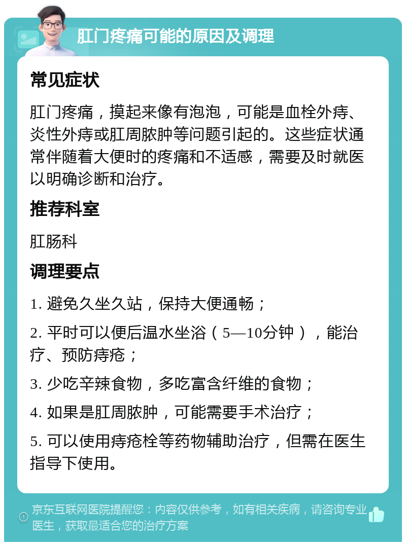 肛门疼痛可能的原因及调理 常见症状 肛门疼痛，摸起来像有泡泡，可能是血栓外痔、炎性外痔或肛周脓肿等问题引起的。这些症状通常伴随着大便时的疼痛和不适感，需要及时就医以明确诊断和治疗。 推荐科室 肛肠科 调理要点 1. 避免久坐久站，保持大便通畅； 2. 平时可以便后温水坐浴（5—10分钟），能治疗、预防痔疮； 3. 少吃辛辣食物，多吃富含纤维的食物； 4. 如果是肛周脓肿，可能需要手术治疗； 5. 可以使用痔疮栓等药物辅助治疗，但需在医生指导下使用。