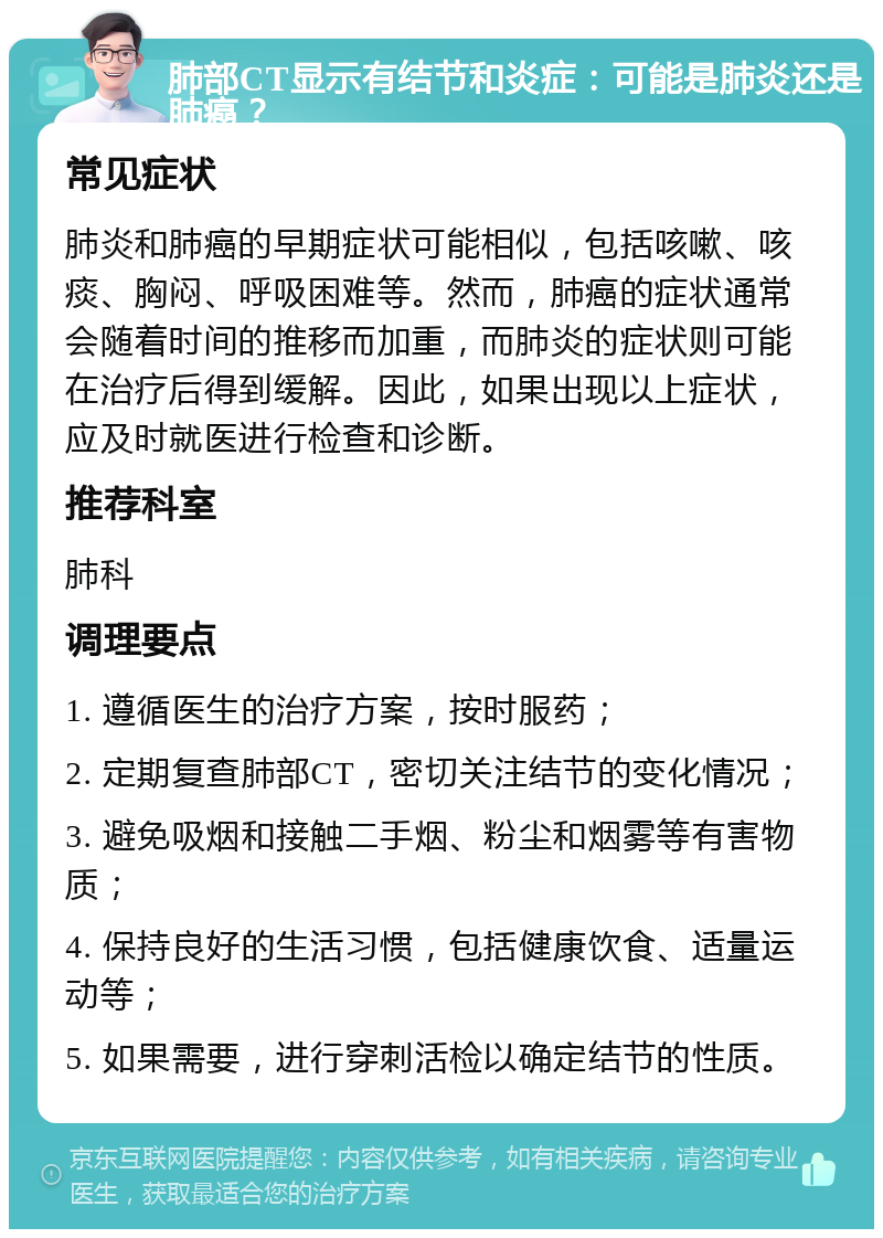 肺部CT显示有结节和炎症：可能是肺炎还是肺癌？ 常见症状 肺炎和肺癌的早期症状可能相似，包括咳嗽、咳痰、胸闷、呼吸困难等。然而，肺癌的症状通常会随着时间的推移而加重，而肺炎的症状则可能在治疗后得到缓解。因此，如果出现以上症状，应及时就医进行检查和诊断。 推荐科室 肺科 调理要点 1. 遵循医生的治疗方案，按时服药； 2. 定期复查肺部CT，密切关注结节的变化情况； 3. 避免吸烟和接触二手烟、粉尘和烟雾等有害物质； 4. 保持良好的生活习惯，包括健康饮食、适量运动等； 5. 如果需要，进行穿刺活检以确定结节的性质。