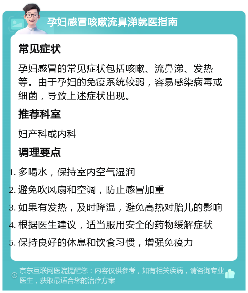 孕妇感冒咳嗽流鼻涕就医指南 常见症状 孕妇感冒的常见症状包括咳嗽、流鼻涕、发热等。由于孕妇的免疫系统较弱，容易感染病毒或细菌，导致上述症状出现。 推荐科室 妇产科或内科 调理要点 多喝水，保持室内空气湿润 避免吹风扇和空调，防止感冒加重 如果有发热，及时降温，避免高热对胎儿的影响 根据医生建议，适当服用安全的药物缓解症状 保持良好的休息和饮食习惯，增强免疫力